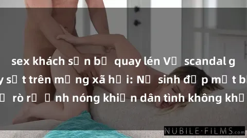 sex khách sạn bị quay lén Vụ scandal gái xinh lộ hàng gây sốt trên mạng xã hội: Nữ sinh đẹp mắt bị rò rỉ ảnh nóng khiến dân tình không khỏi bất ngờ và phẫn nộ!