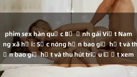phim sex hàn quốc Bộ ảnh gái Việt Nam nude gây sốt mạng xã hội: Sắc nóng hơn bao giờ hết và thu hút triệu lượt xem