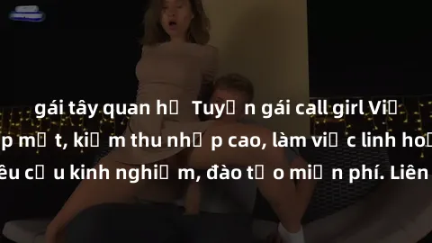 gái tây quan hệ Tuyển gái call girl Việt Nam gợi cảm, đẹp mắt, kiếm thu nhập cao, làm việc linh hoạt, không yêu cầu kinh nghiệm, đào tạo miễn phí. Liên hệ ngay để biết thêm chi tiết!