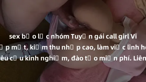 sex bạo lực nhóm Tuyển gái call girl Việt Nam gợi cảm, đẹp mắt, kiếm thu nhập cao, làm việc linh hoạt, không yêu cầu kinh nghiệm, đào tạo miễn phí. Liên hệ ngay để biết thêm chi tiết!