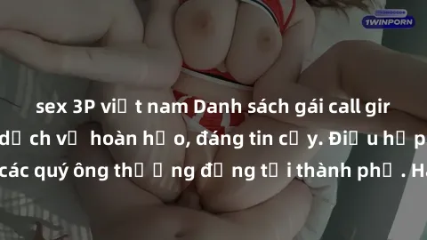 sex 3P việt nam Danh sách gái call girl vip chất lượng, dịch vụ hoàn hảo, đáng tin cậy. Điều hấp dẫn cho các quý ông thượng đẳng tại thành phố. Hãy nhấc máy và đặt lịch ngay!