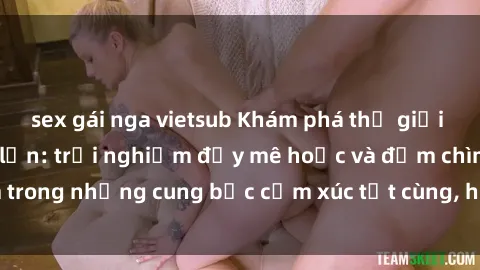 sex gái nga vietsub Khám phá thế giới mới với sex người lớn: trải nghiệm đầy mê hoặc và đắm chìm trong những cung bậc cảm xúc tột cùng, hứng khởi và cuốn hút.