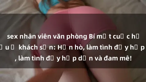 sex nhân viên văn phòng Bí mật cuộc hẹn gái Việt lần đầu ở khách sạn: Hẹn hò, làm tình đầy hấp dẫn và đam mê!