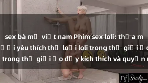 sex bà mẹ việt nam Phim sex loli: thỏa mãn đam mê của người yêu thích thể loại loli trong thế giới ảo đầy kích thích và quyến rũ.