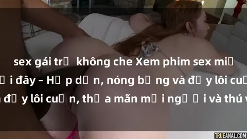 sex gái trẻ không che Xem phim sex miễn phí online ngay tại đây – Hấp dẫn, nóng bỏng và đầy lôi cuốn, thỏa mãn mọi người và thú vui của bạn!