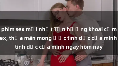 phim sex mới nhất Tận hưởng khoái cảm với gái xinh sex, thỏa mãn mong ước tình dục của mình ngay hôm nay