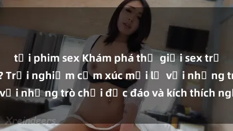 tải phim sex Khám phá thế giới sex trực tuyến: Hơn tuổi? Trải nghiệm cảm xúc mới lạ với những trò chơi độc đáo và kích thích người lớn