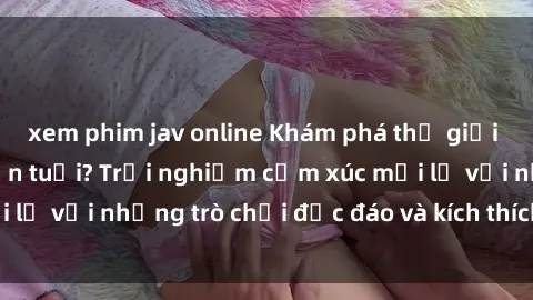 xem phim jav online Khám phá thế giới sex trực tuyến: Hơn tuổi? Trải nghiệm cảm xúc mới lạ với những trò chơi độc đáo và kích thích người lớn