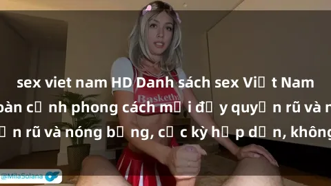 sex viet nam HD Danh sách sex Việt Nam không che - Ảnh toàn cảnh phong cách mới đầy quyến rũ và nóng bỏng, cực kỳ hấp dẫn, không thể bỏ qua!