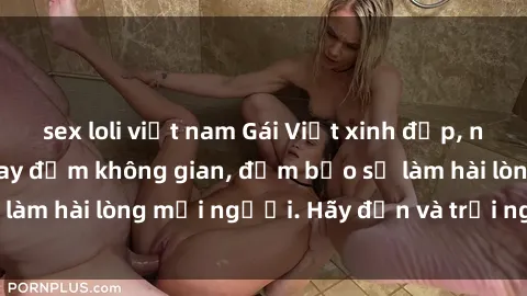 sex loli việt nam Gái Việt xinh đẹp, nồng nàn làm tình say đắm không gian, đảm bảo sẽ làm hài lòng mọi người. Hãy đến và trải nghiệm ngay!