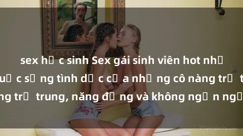 sex học sinh Sex gái sinh viên hot nhất: Cùng khám phá cuộc sống tình dục của những cô nàng trẻ trung, năng động và không ngần ngại thử nghiệm!