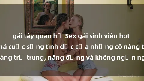 gái tây quan hệ Sex gái sinh viên hot nhất: Cùng khám phá cuộc sống tình dục của những cô nàng trẻ trung, năng động và không ngần ngại thử nghiệm!