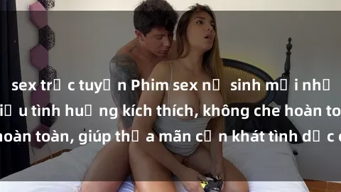 sex trực tuyến Phim sex nữ sinh mới nhất: Trải nghiệm nhiều tình huống kích thích, không che hoàn toàn, giúp thỏa mãn cơn khát tình dục của các bạn trẻ