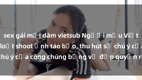 sex gái mại dâm vietsub Người mẫu Việt Nam gây sốt với loạt shoot ảnh táo bạo, thu hút sự chú ý của công chúng bằng vẻ đẹp quyến rũ và gợi cảm.
