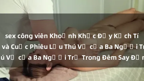 sex công viên Khoảnh Khắc Đầy Kịch Tính: Sex  Việt Nam và Cuộc Phiêu Lưu Thú Vị của Ba Người Trẻ Trong Đêm Say Đắm