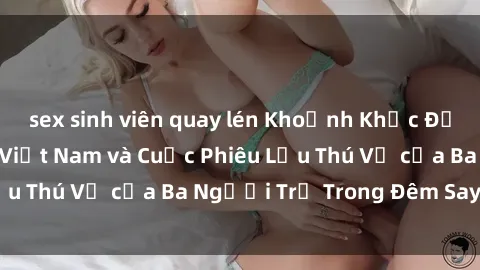 sex sinh viên quay lén Khoảnh Khắc Đầy Kịch Tính: Sex  Việt Nam và Cuộc Phiêu Lưu Thú Vị của Ba Người Trẻ Trong Đêm Say Đắm