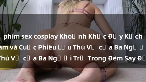 phim sex cosplay Khoảnh Khắc Đầy Kịch Tính: Sex  Việt Nam và Cuộc Phiêu Lưu Thú Vị của Ba Người Trẻ Trong Đêm Say Đắm