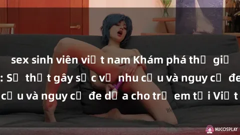 sex sinh viên việt nam Khám phá thế giới sex loli Việt Nam: Sự thật gây sốc về nhu cầu và nguy cơ đe dọa cho trẻ em tại Việt Nam