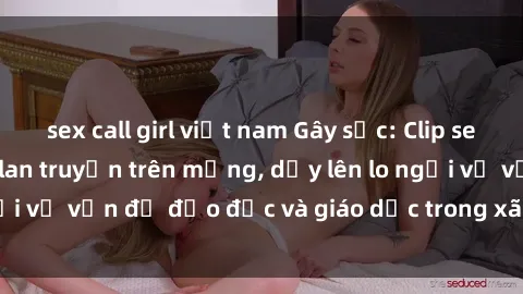 sex call girl việt nam Gây sốc: Clip sex mẹ con Việt Nam lan truyền trên mạng, dấy lên lo ngại về vấn đề đạo đức và giáo dục trong xã hội hiện nay.