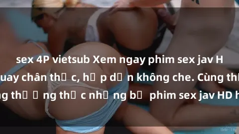 sex 4P vietsub Xem ngay phim sex jav HD với những cảnh quay chân thực, hấp dẫn không che. Cùng thưởng thức những bộ phim sex jav HD hot nhất hiện nay!