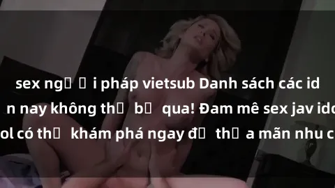 sex người pháp vietsub Danh sách các idol JAV hot nhất hiện nay không thể bỏ qua! Đam mê sex jav idol có thể khám phá ngay để thỏa mãn nhu cầu giải trí của mình!