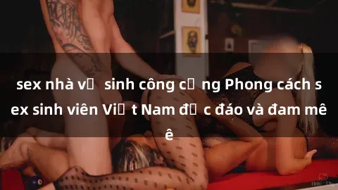 sex nhà vệ sinh công cộng Phong cách sex sinh viên Việt Nam độc đáo và đam mê