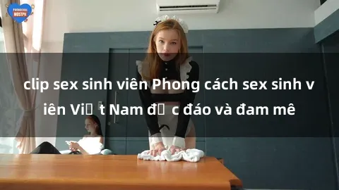 clip sex sinh viên Phong cách sex sinh viên Việt Nam độc đáo và đam mê